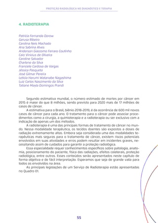 55
PROTEÇÃO RADIOLÓGICA NO DIAGNÓSTICO E TERAPIA
4. RADIOTERAPIA
Patrícia Fernanda Dorow
Gerusa Ribeiro
Carolina Neis Machado
Ana Sabrina Alves
Anderson Giaccomo Ferraro Coutinho
Caio Vinicius de Oliveira
Caroline Salvador
Charlene da Silva
Franciele Cardoso de Vargas
Jéssica Pasqueta
José Gilmar Pereira
Leticia Harumi Watanabe Nagashima
Luiz Carlos Nascimento da Silva
Tatiane Mayla Domingos Prandi
Segundo estimativa mundial, o número estimado de mortes por câncer em
2015 é maior do que 8 milhões, sendo previsto para 2020 mais de 17 milhões de
casos de câncer.
A estimativa para o Brasil, biênio 2018-2019, é da ocorrência de 600 mil novos
casos de câncer para cada ano. O tratamento para o câncer pode associar proce-
dimentos como a cirurgia, a quimioterapia e a radioterapia ou ser exclusivo com a
indicação de apenas um dos métodos.
A radioterapia é uma das principais formas de tratamento de câncer no mun-
do. Nessa modalidade terapêutica, os tecidos doentes são expostos a doses de
radiação extremamente altas. Embora seja considerada uma das modalidades te-
rapêuticas mais seguras para o tratamento de câncer, existem riscos potenciais
envolvidos em suas atividades e erros podem resultar em incidentes graves, ne-
cessitando assim de cuidados para garantir a proteção radiológica.
Essa especialidade requer conhecimentos específicos sobre patologia, anato-
mia, posicionamento do paciente, física das radiações, efeitos colaterais, proteção
radiológica, entre outros. Esses conteúdos serão apresentados neste capítulo de
forma objetiva e de fácil interpretação. Esperamos que seja de grande valia para
todos os envolvidos na área.
As principais legislações de um Serviço de Radioterapia estão apresentadas
no Quadro 01.
 