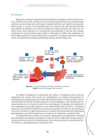 57
PROTEÇÃO RADIOLÓGICA NO DIAGNÓSTICO E TERAPIA
4.1. Câncer
Apesar da evolução relacionada à terapêutica oncológica, o termo câncer ain-
da é sinônimo de morte. A palavra, como é conhecida atualmente, foi utilizada pela
primeira vez por Hipócrates, derivada do grego karkínos que significa caranguejo.
Sabe-se que o câncer é caracterizado por um conjunto de mais de 100 doenças
que podem se proliferar em todos os tecidos do corpo humano. Um fator em co-
mum entre essas doenças é o crescimento desordenado e anormal das células,
resultante de uma transformação celular e alterações no DNA. Tais mudanças na
informação genética causam disfunção no processo de desenvolvimento celular,
como consequência há rápida proliferação dessas células (Figura 01).
Figura 01 − Esquema didático do desenvolvimento tumoral.
Fonte: Arquivo de imagens dos autores.
O médico oncologista é responsável por definir a terapêutica nos casos de
diagnóstico de câncer. Para tanto, foi estabelecido um sistema internacional de
estadiamento preconizado pela União Internacional Contra o Câncer (UICC), deno-
minado Sistema TNM de Classificação dos Tumores Malignos. Esta classificação foi
desenvolvida com o intuito de permitir ao oncologista a indicação do tratamento
mais adequado para cada paciente e seu determinado tipo de câncer. O sistema
baseia-se na extensão anatômica da doença, levando em conta as características
do tumor primário (T), além da presença ou ausência de linfonodos (N) acometidos
pela doença, e por última presença ou ausência de metástase a distância (M).
O estadiamento do câncer é um passo subsequente ao diagnóstico. Permite
aos portadores da doença caracterizar o tipo de tumor, diferentes prognósticos e
comportamento tumoral. O estadiamento dos tumores pode ser realizado de for-
ma clínica ou patológica para os seguintes fins:
 