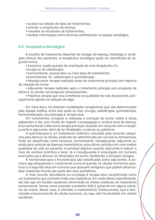 58
PROTEÇÃO RADIOLÓGICA NO DIAGNÓSTICO E TERAPIA
•	auxiliar na seleção de tipos de tratamentos;
•	estimar o prognóstico da doença;
•	reavaliar os resultados de tratamentos;
•	facilitar informações entre diversos profissionais na equipe oncológica.
4.2. Terapêutica Oncológica
A escolha do tratamento depende do estágio da doença, histologia e condi-
ções clínicas dos pacientes. A terapêutica oncológica pode ser classificada da se-
guinte forma:
•	Exclusiva: usada quando da orientação de uma terapêutica. Ex.
cirurgia ou só radioterapia.
•	Concomitante: associa dois ou mais tipos de tratamentos
concomitantes. Ex. radioterapia e quimioterapia.
•	Neoadjuvante: terapia realizada antes do tratamento principal com objetivo
de redução do tumor.
•	Adjuvante: terapia realizada após o tratamento principal com propósito de
destruir as células cancerígenas remanescentes.
•	Paliativa: terapia que visa à melhoria na qualidade de vida do paciente, prin-
cipalmente agindo na redução da algia.
Em vista disso, há distintas modalidades terapêuticas que são determinadas
pela equipe médica, entre elas pode-se citar: cirurgia, radioterapia, quimioterapia,
hormonioterapia, imunoterapia e terapia alvo.
Em tratamentos cirúrgicos é realizada a extração do tumor sólido e áreas
adjacentes a ele, com intuito de impedir a propagação e recidiva local da doença.
Essa comumente é dita como terapia principal, atuando em conjunto com a neoad-
juvante e adjuvante, além de ter finalidades curativas ou paliativas.
A quimioterapia é um tratamento sistêmico veiculado pela corrente sanguí-
nea para destruir as células, podendo ser administrado por via oral ou intravenosa.
Pode ser classificada como exclusiva, concomitante, neoadjuvante, adjuvante ou
ainda para controle de doenças metastáticas, esta última contribui em uma melhor
qualidade de vida ao paciente. O principal objetivo quando adjuvante é reduzir o
risco de recidiva sistêmica e local. Já a neoadjuvante é empregada em tumores
avançados para diminuir as dimensões do tumor, facilitando a remoção cirúrgica.
A hormonioterapia e imunoterapia são classificadas como adjuvantes. A pri-
meira age bloqueando o crescimento tumoral quando há células hormônios posi-
tivas e o segundo atua em tumores que possuem antígenos que podem desenca-
dear respostas imunes por parte dos seus portadores.
A mais recente descoberta na oncologia é terapia-alvo caracterizada como
um tratamento que combate moléculas específicas. Em razão dessa especificidade,
ela não age em tecidos saudáveis eliminando os efeitos colaterais do tratamento
convencional. Temos como exemplo a proteína HER-2 presente em alguns cânce-
res de mama. Nesse caso, é utilizado o medicamento Trastuzumabe, que é dire-
cionado exclusivamente às células tumorais, ou seja, não há atividade em células
saudáveis.
 