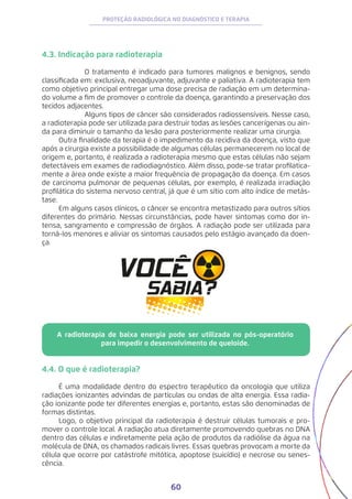 60
PROTEÇÃO RADIOLÓGICA NO DIAGNÓSTICO E TERAPIA
4.3. Indicação para radioterapia
	 O tratamento é indicado para tumores malignos e benignos, sendo
classificada em: exclusiva, neoadjuvante, adjuvante e paliativa. A radioterapia tem
como objetivo principal entregar uma dose precisa de radiação em um determina-
do volume a fim de promover o controle da doença, garantindo a preservação dos
tecidos adjacentes.
	 Alguns tipos de câncer são considerados radiossensíveis. Nesse caso,
a radioterapia pode ser utilizada para destruir todas as lesões cancerígenas ou ain-
da para diminuir o tamanho da lesão para posteriormente realizar uma cirurgia.
Outra finalidade da terapia é o impedimento da recidiva da doença, visto que
após a cirurgia existe a possibilidade de algumas células permanecerem no local de
origem e, portanto, é realizada a radioterapia mesmo que estas células não sejam
detectáveis em exames de radiodiagnóstico. Além disso, pode-se tratar profilatica-
mente a área onde existe a maior frequência de propagação da doença. Em casos
de carcinoma pulmonar de pequenas células, por exemplo, é realizada irradiação
profilática do sistema nervoso central, já que é um sítio com alto índice de metás-
tase.
Em alguns casos clínicos, o câncer se encontra metastizado para outros sítios
diferentes do primário. Nessas circunstâncias, pode haver sintomas como dor in-
tensa, sangramento e compressão de órgãos. A radiação pode ser utilizada para
torná-los menores e aliviar os sintomas causados pelo estágio avançado da doen-
ça.
A radioterapia de baixa energia pode ser utilizada no pós-operatório
para impedir o desenvolvimento de queloide.
4.4. O que é radioterapia?
É uma modalidade dentro do espectro terapêutico da oncologia que utiliza
radiações ionizantes advindas de partículas ou ondas de alta energia. Essa radia-
ção ionizante pode ter diferentes energias e, portanto, estas são denominadas de
formas distintas.
Logo, o objetivo principal da radioterapia é destruir células tumorais e pro-
mover o controle local. A radiação atua diretamente promovendo quebras no DNA
dentro das células e indiretamente pela ação de produtos da radiólise da água na
molécula de DNA, os chamados radicais livres. Essas quebras provocam a morte da
célula que ocorre por catástrofe mitótica, apoptose (suicídio) e necrose ou senes-
cência.
 