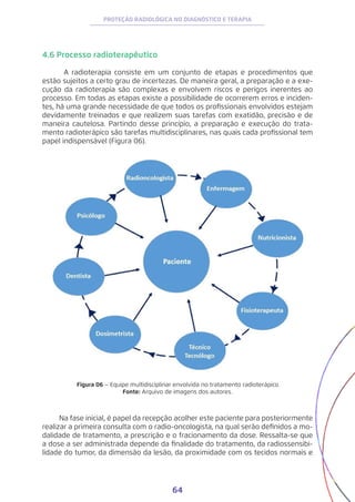 64
PROTEÇÃO RADIOLÓGICA NO DIAGNÓSTICO E TERAPIA
4.6 Processo radioterapêutico
	 A radioterapia consiste em um conjunto de etapas e procedimentos que
estão sujeitos a certo grau de incertezas. De maneira geral, a preparação e a exe-
cução da radioterapia são complexas e envolvem riscos e perigos inerentes ao
processo. Em todas as etapas existe a possibilidade de ocorrerem erros e inciden-
tes, há uma grande necessidade de que todos os profissionais envolvidos estejam
devidamente treinados e que realizem suas tarefas com exatidão, precisão e de
maneira cautelosa. Partindo desse princípio, a preparação e execução do trata-
mento radioterápico são tarefas multidisciplinares, nas quais cada profissional tem
papel indispensável (Figura 06).
Figura 06 – Equipe multidisciplinar envolvida no tratamento radioterápico.
Fonte: Arquivo de imagens dos autores.
Na fase inicial, é papel da recepção acolher este paciente para posteriormente
realizar a primeira consulta com o radio-oncologista, na qual serão definidos a mo-
dalidade de tratamento, a prescrição e o fracionamento da dose. Ressalta-se que
a dose a ser administrada depende da finalidade do tratamento, da radiossensibi-
lidade do tumor, da dimensão da lesão, da proximidade com os tecidos normais e
 