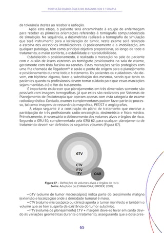 65
PROTEÇÃO RADIOLÓGICA NO DIAGNÓSTICO E TERAPIA
da tolerância destes ao receber a radiação.
Após esta etapa, o paciente será encaminhado à equipe de enfermagem
para receber as primeiras orientações referentes à tomografia computadorizada
de simulação. Na sequência, a dosimetrista realizará a tomografia de simulação
que será instrumento para a localização do tumor, neste exame será realizada
a escolha dos acessórios imobilizadores. O posicionamento e a imobilização, em
qualquer patologia, têm como principal objetivo proporcionar, ao longo de todo o
tratamento, o maior conforto, a estabilidade e reprodutibilidade.
Estabelecido o posicionamento, é realizada a marcação na pele do paciente
com o auxílio de lasers externos ao tomógrafo posicionados na sala de exame,
geralmente com tinta fucsina ou canetas. Estas marcações serão protegidas com
uma fita chamada de Tegaderm® e serão o ponto de origem para o planejamento
e posicionamento durante todo o tratamento. Os pacientes ou cuidadores não de-
vem, em hipótese alguma, fazer a substituição das mesmas, sendo que tanto os
pacientes quanto os profissionais devem tomar cuidado para que essas marcações
sejam mantidas até o fim do tratamento.
É importante esclarecer que planejamentos em três dimensões somente são
possíveis com imagens tomográficas, já que estes são realizados por Sistemas de
Planejamento de Radioterapia que operam apenas com esta categoria de exame
radiodiagnóstico. Contudo, exames complementares podem fazer parte do proces-
so, tal como imagens de ressonância magnética, PET/CT e angiografias.
	 A etapa seguinte é a construção do plano de tratamento que envolve a
participação de três profissionais: radio-oncologista, dosimetrista e físico médico.
Primeiramente, é necessário o delineamento dos volumes alvos e órgãos de risco.
Segundo a ICRU 50, complementada pela ICRU 62, para qualquer planejamento de
tratamento devem ser definidos os seguintes volumes (Figura 07).
Figura 07 – Definições de volumes alvos e órgãos de risco.
Fonte: Adaptado de (CHAVAUDRA; BRIDIER, 2001).
•	GTV (volume de tumor macroscópico) indica parte do crescimento maligno
(extensão e localização) onde a densidade tumoral é maior.
•	CTV (volume microscópico ou clínico) aponta o tumor manifesto e também o
volume que se tem suspeita da existência do tumor subclínico.
•	PTV (volume de planejamento) CTV + margem deve-se levar em conta devi-
do às variações geométricas durante o tratamento, assegurando que a dose pres-
 