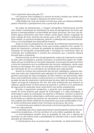 66
PROTEÇÃO RADIOLÓGICA NO DIAGNÓSTICO E TERAPIA
crita é realmente absorvida pelo CTV.
•	ITV (volume total irradiado) é o volume de tecido irradiado que recebe uma
dose significativa em relação à tolerância do tecido normal.
•	OAR (órgãos de risco) são tecidos normais que, pela sua radiossensibilidade,
podem influenciar o planejamento e/ou a prescrição de dose.
	
Na etapa de planejamento, a imagem tomográfica tridimensional permite
uma melhor visualização da distribuição de dose do planejamento, de forma que
alcance a homogeneidade e conformidade das doses prescritas. Para isso, são de-
finidos alguns parâmetros pelo físico médico, sendo alguns destes: angulação do
feixe, energia de feixe, tamanho do campo, peso e filtro. Também é atribuição do
físico médico, no processo terapêutico, garantir a calibração dos conjuntos dosimé-
tricos e a funcionalidade dos aceleradores lineares.
Ainda na fase de planejamento, há inclusão do profissional dosimetrista que
auxilia diretamente o físico médico. Entre suas funções, podemos citar: auxiliar no
plano de tratamento e controle de qualidade do acelerador linear, acompanhar a
realização da tomografia computadorizada e simulação do tratamento, além da
confecção dos imobilizadores e escolha dos acessórios que o paciente utilizará
durante todo o tratamento.
Posteriormente, ao término do planejamento, o plano de tratamento é avalia-
do pelo radio-oncologista e, quando necessário, os parâmetros podem ser modifi-
cados até que se obtenha um resultado adequado. A aprovação do plano permitirá
o início do tratamento com os profissionais das técnicas radiológicas, sendo estes
técnicos ou tecnólogos. Por vezes, há uma etapa anterior a esta, na qual é realiza-
da a fabricação de um ou mais blocos de colimação para cada paciente.
Quanto às funções dos profissionais das técnicas radiológicas, podemos des-
tacar que estes são responsáveis pela aplicação do tratamento radioterápico se-
guindo a prescrição do radio-oncologista, do físico médico e do dosimetrista. Além
disso, esse profissional realiza o posicionamento e a imobilização do paciente, pre-
paração da sala de tratamento e administração da dose, além de imagens de che-
cagem ao longo do tratamento. Por fim, são estes profissionais que efetuam os
registros regularmente na ficha-técnica do paciente e verificam se os parâmetros
de segurança do acelerador linear estão dentro dos limites estabelecidos.
Durante o seguimento terapêutico, o paciente será acompanhado e moni-
torado de forma próxima pela equipe de enfermagem e o radio-oncologista. A
enfermagem realiza às orientações ao paciente e familiares, monitora o paciente
ao longo do tratamento radioterápico, verificando suas necessidades e dispensan-
do-lhe todos os cuidados que possam ser necessários. A enfermagem é primordial
nos cuidados dos efeitos colaterais do tratamento, que serão apresentados à fren-
te. Outros profissionais podem estar intrínsecos ao processo, tais como:
•	o nutricionista que realizará intervenção nutricional específica para o estado
clínico de cada paciente;
•	o psicólogo que será o apoio psicossocial e psicoterapêutico diante das con-
sequências terapêuticas, a fim de contribuir em uma melhor qualidade de vida;
•	o estomatologista também atua na qualidade de vida com o objetivo de
minimizar ou até mesmo evitar a possibilidade de infecções orais e outros efeitos
advindos do tratamento;
•	o fisioterapeuta atua na preservação, manutenção, no desenvolvimento e
 