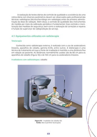 69
PROTEÇÃO RADIOLÓGICA NO DIAGNÓSTICO E TERAPIA
	 A realização de testes diários de controle de qualidade e a existência de uma
rotina diária com diversos parâmetros devem ser observados pelo profissional das
técnicas radiológicas (técnico/tecnólogo em radiologia) antes da primeira adminis-
tração da dose de radiação. Além disso, o controle de qualidade dos instrumentos
de medida por meio da calibração periódica é fundamental. Esse controle e moni-
toração das medidas de segurança, bem como a realização de correções e reparos
é função do supervisor de radioproteção do serviço.
4.7. Equipamentos utilizados em radioterapia
Teleterapia
Conhecida como radioterapia externa, é realizada com o uso de aceleradores
lineares, aparelhos de cobalto, gamma Knife, entre outros. A teleterapia é uma
técnica de tratamento em que a fonte de irradiação é mantida a uma distância fixa
em relação ao paciente. As distâncias normalmente usadas são de 80 cm para os
aparelhos de cobalto (Figura 10) e de 100 cm para os aceleradores lineares.
Irradiadores com radioisótopos: cobalto
Figura 10 − Irradiador de cobalto-60.
Fonte: Alex Guenther Ilustrações
 