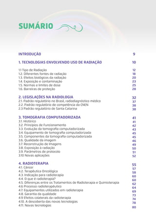 INTRODUÇÃO	
1. TECNOLOGIAS ENVOLVENDO USO DE RADIAÇÃO	
1.1 Tipo de Radiação	
1.2. Diferentes fontes de radiação	
1.3. Efeitos biológicos da radiação	
1.4. Exposição e contaminação	
1.5. Normas e limites de dose	
1.6. Barreiras de proteção	
2. LEGISLAÇÕES NA RADIOLOGIA	
2.1. Padrão regulatório no Brasil, radiodiagnóstico médico	
2.2. Padrão regulatório de competência da CNEN	
2.3 Padrão regulatório de Santa Catarina
3. TOMOGRAFIA COMPUTADORIZADA	
3.1. Histórico	
3.2. Princípios de Funcionamento	
3.3. Evolução da tomografia computadorizada	
3.4. Equipamento de tomografia computadorizada	
3.5. Componentes da tomografia computadorizada	
3.6. Qualidade da imagem	
3.7. Reconstrução de Imagens	
3.8. Exposição à radiação	
3.9. Parâmetros de protocolo	
3.10 Novas aplicações	
4. RADIOTERAPIA	
4.1. Câncer	
4.2. Terapêutica Oncológica	
4.3. Indicação para radioterapia	
4.4. O que é radioterapia?	
4.5. Diferenças entre os Tratamentos de Radioterapia e Quimioterapia	
4.6 Processo radioterapêutico	
4.7. Equipamentos utilizados em radioterapia	
4.8. Garantia da qualidade	
4.9 Efeitos colaterais da radioterapia	
4.10. A descoberta das novas tecnologias	
4.11. Novas tecnologias	
SUMÁRIO
9
10
12
18
20
23
25
28
32
37
38
38
41
41
42
43
45
45
46
49
50
51
52
55
57
58
60
60
62
64
69
73
74
78
80
 