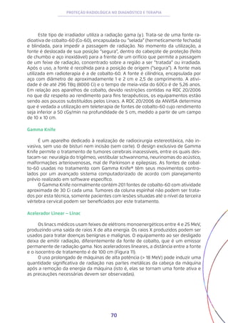 70
PROTEÇÃO RADIOLÓGICA NO DIAGNÓSTICO E TERAPIA
Este tipo de irradiador utiliza a radiação gama (γ). Trata-se de uma fonte ra-
dioativa de cobalto-60 (Co-60), encapsulada ou “selada” (hermeticamente fechada)
e blindada, para impedir a passagem de radiação. No momento da utilização, a
fonte é deslocada de sua posição “segura”, dentro do cabeçote de proteção (feito
de chumbo e aço inoxidável) para a frente de um orifício que permite a passagem
de um feixe de radiação, concentrado sobre a região a ser “tratada” ou irradiada.
Após o uso, a fonte é recolhida para a posição de origem (“segura”). A fonte mais
utilizada em radioterapia é a de cobalto-60. A fonte é cilíndrica, encapsulada por
aço com diâmetro de aproximadamente 1 e 2 cm e 2,5 de comprimento. A ativi-
dade é de até 296 TBq (8000 Ci) e o tempo de meia-vida do 60Co é de 5,26 anos.
Em relação aos aparelhos de cobalto, devido restrições contidas na RDC 20/2006
no que diz respeito ao rendimento para fins terapêuticos, os equipamentos estão
sendo aos poucos substituídos pelos Linacs. A RDC 20/2006 da ANVISA determina
que é vedada a utilização em teleterapia de fontes de cobalto-60 cujo rendimento
seja inferior a 50 cGy/min na profundidade de 5 cm, medido a partir de um campo
de 10 x 10 cm.
Gamma Knife
É um aparelho dedicado à realização de radiocirurgia estereotáxica, não in-
vasiva, sem uso de bisturi nem incisão (sem corte). O design exclusivo de Gamma
Knife permite o tratamento de tumores cerebrais inacessíveis, entre os quais des-
tacam-se: neuralgia do trigêmeo, vestibular schwannoma, neurinomas do acústico,
malformações arteriovenosas, mal de Parkinson e epilepsias. As fontes de cobal-
to-60 usadas no tratamento com Gamma Knife® têm seus movimentos contro-
lados por um avançado sistema computadorizado de acordo com planejamento
prévio realizado em software específico.
O Gamma Knife normalmente contém 201 fontes de cobalto-60 com atividade
aproximada de 30 Ci cada uma. Tumores da coluna espinhal não podem ser trata-
dos por esta técnica, somente pacientes com lesões situadas até o nível da terceira
vértebra cervical podem ser beneficiados por este tratamento.
Acelerador Linear − Linac
Os linacs médicos usam feixes de elétrons monoenergéticos entre 4 e 25 MeV,
produzindo uma saída de raios X de alta energia. Os raios X produzidos podem ser
usados para tratar doenças benignas e malignas. O equipamento ao ser desligado
deixa de emitir radiação, diferentemente da fonte de cobalto, que é um emissor
permanente de radiação gama. Nos aceleradores lineares, a distância entre a fonte
e o isocentro de tratamento é de 100 cm (Figura 11).
O uso prolongado de máquinas de alta potência (> 18 MeV) pode induzir uma
quantidade significativa de radiação nas partes metálicas da cabeça da máquina
após a remoção da energia da máquina (isto é, elas se tornam uma fonte ativa e
as precauções necessárias devem ser observadas).
 