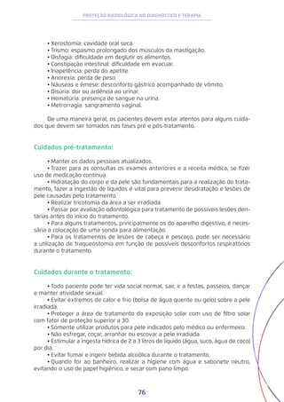 76
PROTEÇÃO RADIOLÓGICA NO DIAGNÓSTICO E TERAPIA
•	Xerostomia: cavidade oral seca.
•	Trismo: espasmo prolongado dos músculos da mastigação.
•	Disfagia: dificuldade em deglutir os alimentos.
•	Constipação intestinal: dificuldade em evacuar.
•	Inapetência: perda do apetite.
•	Anorexia: perda de peso.
•	Náuseas e êmese: desconforto gástrico acompanhado de vômito.
•	Disúria: dor ou ardência ao urinar.
•	Hematúria: presença de sangue na urina.
•	Metrorragia: sangramento vaginal.
De uma maneira geral, os pacientes devem estar atentos para alguns cuida-
dos que devem ser tomados nas fases pré e pós-tratamento.
Cuidados pré-tratamento:
•	Manter os dados pessoais atualizados.
•	Trazer para as consultas os exames anteriores e a receita médica, se fizer
uso de medicação contínua.
•	Hidratação do corpo e da pele são fundamentais para a realização do trata-
mento, fazer a ingestão de líquidos é vital para prevenir desidratação e lesões de
pele causadas pelo tratamento.
•	Realizar tricotomia da área a ser irradiada.
•	Passar por avaliação odontológica para tratamento de possíveis lesões den-
tárias antes do início do tratamento.
•	Para alguns tratamentos, principalmente os do aparelho digestivo, é neces-
sária a colocação de uma sonda para alimentação.
•	Para os tratamentos de lesões de cabeça e pescoço, pode ser necessário
a utilização de traqueostomia em função de possíveis desconfortos respiratórios
durante o tratamento.
Cuidados durante o tratamento:
•	Todo paciente pode ter vida social normal, sair, ir a festas, passeios, dançar
e manter atividade sexual.
•	Evitar extremos de calor e frio (bolsa de água quente ou gelo) sobre a pele
irradiada.
•	Proteger a área de tratamento da exposição solar com uso de filtro solar
com fator de proteção superior a 30.
•	Somente utilizar produtos para pele indicados pelo médico ou enfermeiro.
•	Não esfregar, coçar, arranhar ou escovar a pele irradiada.
•	Estimular a ingesta hídrica de 2 a 3 litros de líquido (água, suco, água de coco)
por dia.
•	Evitar fumar e ingerir bebida alcoólica durante o tratamento.
•	Quando for ao banheiro, realizar a higiene com água e sabonete neutro,
evitando o uso de papel higiênico, e secar com pano limpo.
 