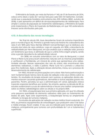 78
PROTEÇÃO RADIOLÓGICA NO DIAGNÓSTICO E TERAPIA
O Ministério da Saúde, por meio da Portaria nº 140, de 27 de fevereiro de 2014,
coloca como ideal a razão de 1 serviço SUS para cada 500 mil habitantes. Conside-
rando que a população brasileira está próxima dos 209 milhões (IBGE, outubro de
2018), o país apresenta um déficit de serviços/equipamentos de radioterapia. Para
ampliar o acesso da população ao tratamento radioterápico, o Ministério da Saúde
está implantando o Plano de Expansão da Radioterapia, em que 140 aceleradores
lineares serão distribuídos pelo país.
4.10. A descoberta das novas tecnologias
No final do século XIX, duas descobertas foram de extrema importância
para o mundo (Figura 16). Primeiro o grande marco da história foi a descoberta dos
raios X em 1895 pelo físico Alemão Wilhelm Conrad Rontgen que se dedicava aos
estudos dos tubos de raios catódicos. Logo em seguida, em 1896, a descoberta da
radioatividade por Henri Becquerel, em que analisou que a radiação solar, provoca
um fenômeno que levou à admissão de que o urânio tinha origem própria, sendo
esta a grande descoberta da radioatividade natural.
Em 1898, em estudos sistemáticos com os raios de Becquerel, o casal
Pierre e Marie Curie procuravam elementos naturais com as mesmas propriedades
e verificaram a Pechblenda, um mineral de urânio que apresentava uma radioa-
tividade elevada. Nessas separações dos sais de urânio, eles encontraram dois
elementos radioativos, o rádio e polônio. Marie Curie foi a primeira a utilizá-los
para fins medicinais. Após a utilização desses elementos, iniciou-se o processo de
desenvolvimento da radioterapia.
Em 1902, iniciaram as preocupações com a dose. Não havia padronização e
nem fundamentação teórica clara da ação da radiação e dos seus efeitos sobre os
tecidos. Os resultados da terapia estavam sem sucesso, as aplicações destes ele-
mentos estavam causando queimaduras, dermatites e outras sequelas graves nos
pacientes. Porém, percebeu-se que a administração em várias aplicações estava
trazendo respostas benéficas aos tecidos. No entanto, apenas na década de 80 os
estudos evidenciaram curvas de sobrevivência e houve uma melhor compreensão
sobre os efeitos radiobiológicos sobre as células e no próprio DNA.
Em 1903, a braquiterapia teve sua primeira aplicação, em que foi utilizada
uma pequena quantidade do elemento radioativo rádio para os tratamentos de
lesões de pele. Após este experimento, a braquiterapia tornou-se amplamente
utilizada na terapia de tumores malignos.
Os estudos de aplicações de radiação na área médica foram evoluindo. Em
1915, os primeiros equipamentos de ortovoltagem, que produzem raios X de baixa
e média energia, foram criados. O seu uso era indicado para tumores benignos e
malignos, principalmente para tumores com profundidade de 1 cm e tratamentos
superficiais.
 