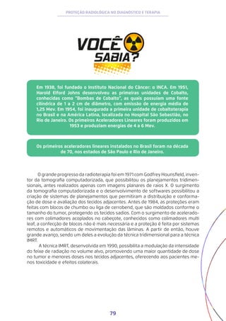 79
PROTEÇÃO RADIOLÓGICA NO DIAGNÓSTICO E TERAPIA
Em 1938, foi fundado o Instituto Nacional do Câncer: o INCA. Em 1951,
Harold Elford Johns desenvolveu as primeiras unidades de Cobalto,
conhecidas como “Bombas de Cobalto”, as quais possuíam uma fonte
cilíndrica de 1 a 2 cm de diâmetro, com emissão de energia média de
1,25 Mev. Em 1954, foi inaugurada a primeira unidade de cobaltoterapia
no Brasil e na América Latina, localizada no Hospital São Sebastião, no
Rio de Janeiro. Os primeiros Aceleradores Lineares foram produzidos em
1953 e produziam energias de 4 a 6 Mev.
Os primeiros aceleradores lineares instalados no Brasil foram na década
de 70, nos estados de São Paulo e Rio de Janeiro.
O grande progresso da radioterapia foi em 1971 com Godfrey Hounsfield, inven-
tor da tomografia computadorizada, que possibilitou os planejamentos tridimen-
sionais, antes realizados apenas com imagens planares de raios X. O surgimento
da tomografia computadorizada e o desenvolvimento de softwares possibilitou a
criação de sistemas de planejamentos que permitiram a distribuição e conforma-
ção de dose e avaliação dos tecidos adjacentes. Antes de 1984, as proteções eram
feitas com blocos de chumbo ou liga de cerrobend, que são moldados conforme o
tamanho do tumor, protegendo os tecidos sadios. Com o surgimento de acelerado-
res com colimadores acoplados no cabeçote, conhecidos como colimadores multi
leaf, a confecção de blocos não é mais necessária e a proteção é feita por sistemas
remotos e automáticos de movimentação das lâminas. A partir de então, houve
grande avanço, sendo um deles a evolução da técnica tridimensional para a técnica
IMRT.
A técnica IMRT, desenvolvida em 1990, possibilita a modulação da intensidade
do feixe de radiação no volume alvo, promovendo uma maior quantidade de dose
no tumor e menores doses nos tecidos adjacentes, oferecendo aos pacientes me-
nos toxicidade e efeitos colaterais.
 