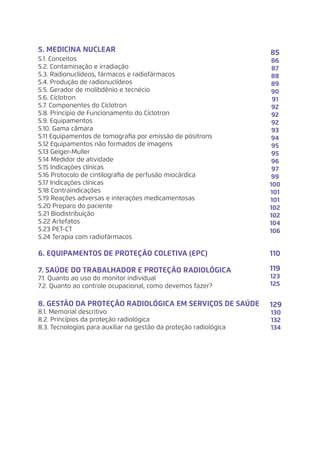 5. MEDICINA NUCLEAR	
5.1. Conceitos 	
5.2. Contaminação e irradiação	
5.3. Radionuclídeos, fármacos e radiofármacos	
5.4. Produção de radionuclídeos	
5.5. Gerador de molibdênio e tecnécio	
5.6. Cíclotron	
5.7. Componentes do Cíclotron	
5.8. Princípio de Funcionamento do Cíclotron	
5.9. Equipamentos	
5.10. Gama câmara	
5.11 Equipamentos de tomografia por emissão de pósitrons
5.12 Equipamentos não formados de imagens
5.13 Geiger-Muller
5.14 Medidor de atividade
5.15 Indicações clínicas
5.16 Protocolo de cintilografia de perfusão miocárdica
5.17 Indicações clínicas
5.18 Contraindicações
5.19 Reações adversas e interações medicamentosas
5.20 Preparo do paciente
5.21 Biodistribuição
5.22 Artefatos
5.23 PET-CT
5.24 Terapia com radiofármacos
6. EQUIPAMENTOS DE PROTEÇÃO COLETIVA (EPC)	
7. SAÚDE DO TRABALHADOR E PROTEÇÃO RADIOLÓGICA	
7.1. Quanto ao uso do monitor individual	
7.2. Quanto ao controle ocupacional, como devemos fazer?	
8. GESTÃO DA PROTEÇÃO RADIOLÓGICA EM SERVIÇOS DE SAÚDE
8.1. Memorial descritivo	
8.2. Princípios da proteção radiológica	
8.3. Tecnologias para auxiliar na gestão da proteção radiológica	
85
86
87
88
89
90
91
92
92
92
93
94
95
95
96
97
99
100
101
101
102
102
104
106
110
119
123
125
129
130
132
134
 