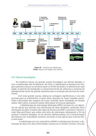 80
PROTEÇÃO RADIOLÓGICA NO DIAGNÓSTICO E TERAPIA
Figura 16 – Histórico da radioterapia.
Fonte: Arquivo de imagens dos autores.
4.11. Novas tecnologias
Na medicina, houve um grande avanço tecnológico nas últimas décadas, e
com a radioterapia não foi diferente. No início, a radioterapia se baseava em ima-
gens planares e pouco se conhecia sobre os limites de doses e a tolerância de cada
órgão. O advento da tomografia e o desenvolvimento de softwares e sistemas de
planejamentos foram de grande relevância para a evolução das técnicas de trata-
mento.
Com esse grande avanço, obteve-se vantagens significativas e uma alta
precisão para os tratamentos. A partir disso, alcançou-se maior exatidão, permi-
tindo a diminuição das margens do tumor, evitando assim toxicidade em tecidos
sadios. Além disso, é possível realizar altas doses em poucas aplicações.
A Radioterapia de Intensidade Modulada (IMRT) consiste em um algorit-
mo de cálculo que permite uma distribuição de dose desejável, conhecido como
otimização do plano. Existem dois tipos de técnicas de IMRT: o primeiro é denomi-
nado Step-and-Shoot, que utiliza uma série de subcampos sobrepostos a fim de
produzir a fluência desejada. Já nas técnicas sliding-window, há a movimentação
das lâminas com velocidades variáveis, tornando-a mais ágil do que a técnica Ste-
p-and-shoot.
A radioterapia em arco volumétrico (VMAT) é utilizada para fornecer a dis-
tribuição de dose com alta conformidade e preservar os tecidos normais. Uma das
 