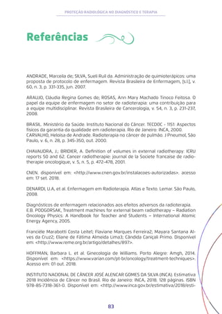 83
PROTEÇÃO RADIOLÓGICA NO DIAGNÓSTICO E TERAPIA
Referências
ANDRADE, Marceila de; SILVA, Sueli Ruil da. Administração de quimioterápicos: uma
proposta de protocolo de enfermagem. Revista Brasileira de Enfermagem, [s.l.], v.
60, n. 3, p. 331-335, jun. 2007.
ARAUJO, Cláudia Regina Gomes de; ROSAS, Ann Mary Machado Tinoco Feitosa. O
papel da equipe de enfermagem no setor de radioterapia: uma contribuição para
a equipe multidisciplinar. Revista Brasileira de Cancerologia, v. 54, n. 3, p. 231-237,
2008.
BRASIL. Ministério da Saúde. Instituto Nacional do Câncer. TECDOC - 1151: Aspectos
físicos da garantia da qualidade em radioterapia. Rio de Janeiro: INCA, 2000.
CARVALHO, Heloisa de Andrade. Radioterapia no câncer de pulmão. J Pneumol, São
Paulo, v. 6, n. 28, p. 345-350, out. 2000.
CHAVAUDRA, J.; BRIDIER, A. Definition of volumes in external radiotherapy: ICRU
reports 50 and 62. Cancer radiotherapie: journal de la Societe francaise de radio-
therapie oncologique, v. 5, n. 5, p. 472-478, 2001.
CNEN. disponível em: <http://www.cnen.gov.br/instalacoes-autorizadas>. acesso
em: 17 set. 2018.
DENARDI, U.A, et al. Enfermagem em Radioterapia. Atlas e Texto. Lemar. São Paulo,
2008.
Diagnósticos de enfermagem relacionados aos efeitos adversos da radioterapia.
E.B. PODGORSAK, Treatment machines for external beam radiotherapy − Radiation
Oncology Physics: A Handbook for Teacher and Students − International Atomic
Energy Agency, 2005.
Franciéle Marabotti Costa Leite1; Flaviane Marques Ferreira2; Mayara Santana Al-
ves da Cruz2; Eliane de Fátima Almeida Lima3; Cândida Caniçali Primo. Disponível
em: <http://www.reme.org.br/artigo/detalhes/897>.
HOFFMAN, Barbara L. et al. Ginecologia de Williams. Porto Alegre: Amgh, 2014.
Disponível em: <https://www.varian.com/pt-br/oncology/treatment-techniques>.
Acesso em: 01 out. 2018.
INSTITUTO NACIONAL DE CÂNCER JOSÉ ALENCAR GOMES DA SILVA (INCA). Estimativa
2018 Incidência de Câncer no Brasil. Rio de Janeiro: INCA, 2018. 128 páginas. ISBN
978-85-7318-361-0. Disponível em: <http://www.inca.gov.br/estimativa/2018/esti-
 
