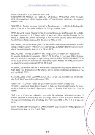 84
PROTEÇÃO RADIOLÓGICA NO DIAGNÓSTICO E TERAPIA
mativa-2018.pdf>. Acesso em: 04 nov. 2018.
INTERNATIONAL AGENCY FOR RESEARCH ON CANCER (IARC/OMS). Online Analysis.
2012. Disponível em: <http://globocan.iarc.fr/Pages/burden_sel.aspx>. Acesso em:
08 nov. 2018.
TAUHATA, L. Radioproteção e dosimetria: Fundamentos − Instituto de Radioprote-
ção e Dosimetria, Comissão Nacional de Energia Nuclear, 2014.
MAIA, Edward Torres. Mapeamento de competências de profissionais de radiote-
rapia em hospitais do SUS. Dissertação de Mestrado (Mestrado Profissional de Po-
líticas e Gestão de Ciência, Tecnologia e Inovação em Saúde). Escola Nacional de
Saúde Pública Sergio Arouca, Rio de Janeiro, 2015. p. 130.
ONCOLOGIA, Sociedade Portuguesa de. Dicionário de Palavras Frequentes em On-
cologia. Disponível em: <https://www.sponcologia.pt/fotos/editor2/publicacoes/di-
cionariooncologia.pdf>. Acesso em: 29 set. 2018.
RDC 20/2006 − Anvisa. Disponível em: <http://www.cnen.gov.br>. Acesso em:
Resolução da Diretoria Colegiada − RDC nº 20, de 02 de fevereiro de 2006. Disponí-
vel em: <https://cevs.rs.gov.br/upload/arquivos/201611/01172122-20120418113323r-
dc-20-2006-diretrizes-servicos-de-radioterapia.pdf>. Acesso em: http://www.anvi-
sa.gov.br/anvisalegis/resol/2002/50_02rdc.pdf
OLIVEIRA, Jetro Pereira de et al. Rectal dose assessment in patients submitted to
high-dose-rate brachytherapy for uterine cervix cancer. Radiologia Brasileira, v. 42,
n. 2, p. 83-88, 2009.
SALVAJOLI, João Victor; SOUHAMI, Luis; FARIA, Sérgio Luiz. Radioterapia em oncolo-
gia. 2 ed. São Paulo: Editora Atheneu, 2013.
TecDoc 1151 − Aspectos físicos da garantia de qualidade em radioterapia.
TRS 398 − Absorbed Dose Determination in External Beam Radiotherapy: An Inter-
national Code of Practice for Dosimetry based on Standards of Absorbed Dose to
Water.
SUIT, H. et al. Proton vs carbon ion beams in the definitive radiation treatment of
cancer patients. Radiotherapy and oncology: journal of the European Society for
Therapeutic Radiology and Oncology, Elsevier Ireland Ltd, v. 95, n. 1, p. 3–22, abr.
2010.
WHO, World Health Organization. CANCER TODAY. Disponível em: <http://gco.iarc.fr/
today/home>. Acesso em: 15 set. 2018.
 