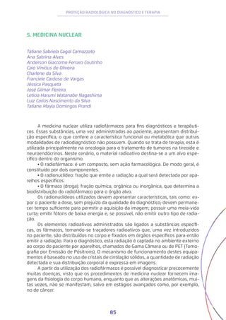 85
PROTEÇÃO RADIOLÓGICA NO DIAGNÓSTICO E TERAPIA
5. MEDICINA NUCLEAR
Tatiane Sabriela Cagol Camozzato
Ana Sabrina Alves
Anderson Giaccomo Ferraro Coutinho
Caio Vinicius de Oliveira
Charlene da Silva
Franciele Cardoso de Vargas
Jéssica Pasqueta
José Gilmar Pereira
Leticia Harumi Watanabe Nagashima
Luiz Carlos Nascimento da Silva
Tatiane Mayla Domingos Prandi
A medicina nuclear utiliza radiofármacos para fins diagnósticos e terapêuti-
cos. Essas substâncias, uma vez administradas ao paciente, apresentam distribui-
ção específica, o que confere a característica funcional ou metabólica que outras
modalidades de radiodiagnóstico não possuem. Quando se trata de terapia, esta é
utilizada principalmente na oncologia para o tratamento de tumores na tireoide e
neuroendócrinos. Neste cenário, o material radioativo destina-se a um alvo espe-
cífico dentro do organismo.
•	O radiofármaco: é um composto, sem ação farmacológica. De modo geral, é
constituído por dois componentes.
•	O radionuclídeo: fração que emite a radiação a qual será detectada por apa-
relhos específicos.
•	O fármaco (droga): fração química, orgânica ou inorgânica, que determina a
biodistribuição do radiofármaco para o órgão alvo.
Os radionuclídeos utilizados devem apresentar características, tais como: ex-
por o paciente a dose, sem prejuízo da qualidade do diagnóstico; devem permane-
cer tempo suficiente para permitir a aquisição da imagem; possuir uma meia-vida
curta; emitir fótons de baixa energia e, se possível, não emitir outro tipo de radia-
ção.
Os elementos radioativos administrados são ligados a substâncias específi-
cas, os fármacos, tornando-se traçadores radioativos que, uma vez introduzidos
no paciente, são distribuídos no corpo e fixados em órgãos específicos para então
emitir a radiação. Para o diagnóstico, esta radiação é captada no ambiente externo
ao corpo do paciente por aparelhos, chamados de Gama Câmara ou de PET (Tomo-
grafia por Emissão de Pósitrons). O mecanismo de funcionamento destes equipa-
mentos é baseado no uso de cristais de cintilação sólidos, a quantidade de radiação
detectada e sua distribuição corporal é expressa em imagens.
A partir da utilização dos radiofármacos é possível diagnosticar precocemente
muitas doenças, visto que os procedimentos de medicina nuclear fornecem ima-
gens da fisiologia do corpo humano, enquanto que as alterações anatômicas, mui-
tas vezes, não se manifestam, salvo em estágios avançados como, por exemplo,
no de câncer.
 