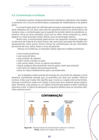 87
PROTEÇÃO RADIOLÓGICA NO DIAGNÓSTICO E TERAPIA
5.2. Contaminação e irradiação
A medicina nuclear manipula diariamente compostos radioativos não selados
e, portanto, há o risco de contaminação e exposição de trabalhadores e do público
geral.
A contaminação pode ser definida pela presença indesejada de qualquer ma-
terial radioativo em um local, seja meio de superfície externo ou ainda interno. De
maneira clara, a contaminação ocorre quando há contato direto da substância ra-
dioativa. Toma-se como exemplos, tocar com as mãos nesse composto ou, ainda,
deglutir ou inalar havendo nestes últimos uma contaminação interna.
Nesse caso, a contaminação pode ocorrer nas seguintes situações: respingos
ou derrame de material em locais físicos, tais como piso, bancadas de trabalho, em
equipamentos, entre outros. Outras formas de contaminação são por intermédio
da excreta de suor, saliva, fezes e urina do paciente.
	 Nessas circunstâncias, é necessário adotar algumas medidas protetoras:
•	usar roupas protetoras;
•	usar luvas de látex;
•	usar protetor de sapatos;
•	cobrir cortes e feridas na pele;
•	não comer, beber, fumar ou aplicar cosméticos;
•	limpar qualquer derramamento, mesmo gotas, assim que possível;
•	não tocar em objetos desnecessariamente;
•	lavar as mãos imediatamente após o procedimento.
	 Já a irradiação é dada quando há emissão de uma fonte de radiação a certa
distância, transferindo energia que se quantifica em dose aos tecidos. Pode-se
concluir, então, que irradiar não significa que o local ou a região está contaminado.
Contudo, contaminar implica em irradiar o local onde esse material estiver deposi-
tado. Portanto, uma pessoa ou um objeto contaminado poderá irradiar indivíduos
próximos a eles. A Figura 02 apresenta o esquema didático para os conceitos defi-
nidos anteriormente.
Figura 02 − Representação de contaminações externas e internas.
Fonte: Arquivo de imagens dos autores.
 