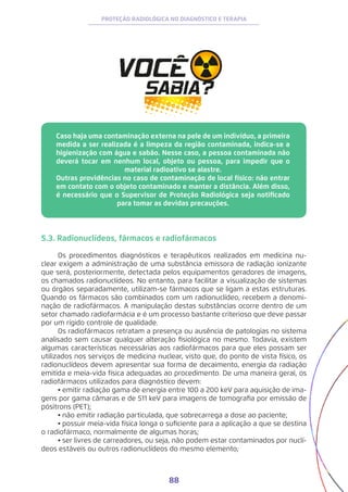 88
PROTEÇÃO RADIOLÓGICA NO DIAGNÓSTICO E TERAPIA
Caso haja uma contaminação externa na pele de um indivíduo, a primeira
medida a ser realizada é a limpeza da região contaminada, indica-se a
higienização com água e sabão. Nesse caso, a pessoa contaminada não
deverá tocar em nenhum local, objeto ou pessoa, para impedir que o
material radioativo se alastre.
Outras providências no caso de contaminação de local físico: não entrar
em contato com o objeto contaminado e manter a distância. Além disso,
é necessário que o Supervisor de Proteção Radiológica seja notificado
para tomar as devidas precauções.
5.3. Radionuclídeos, fármacos e radiofármacos
Os procedimentos diagnósticos e terapêuticos realizados em medicina nu-
clear exigem a administração de uma substância emissora de radiação ionizante
que será, posteriormente, detectada pelos equipamentos geradores de imagens,
os chamados radionuclídeos. No entanto, para facilitar a visualização de sistemas
ou órgãos separadamente, utilizam-se fármacos que se ligam a estas estruturas.
Quando os fármacos são combinados com um radionuclídeo, recebem a denomi-
nação de radiofármacos. A manipulação destas substâncias ocorre dentro de um
setor chamado radiofarmácia e é um processo bastante criterioso que deve passar
por um rígido controle de qualidade.
Os radiofármacos retratam a presença ou ausência de patologias no sistema
analisado sem causar qualquer alteração fisiológica no mesmo. Todavia, existem
algumas características necessárias aos radiofármacos para que eles possam ser
utilizados nos serviços de medicina nuclear, visto que, do ponto de vista físico, os
radionuclídeos devem apresentar sua forma de decaimento, energia da radiação
emitida e meia-vida física adequadas ao procedimento. De uma maneira geral, os
radiofármacos utilizados para diagnóstico devem:
•	emitir radiação gama de energia entre 100 a 200 keV para aquisição de ima-
gens por gama câmaras e de 511 keV para imagens de tomografia por emissão de
pósitrons (PET);
•	não emitir radiação particulada, que sobrecarrega a dose ao paciente;
•	possuir meia-vida física longa o suficiente para a aplicação a que se destina
o radiofármaco, normalmente de algumas horas;
•	ser livres de carreadores, ou seja, não podem estar contaminados por nuclí-
deos estáveis ou outros radionuclídeos do mesmo elemento;
 