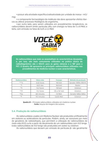89
PROTEÇÃO RADIOLÓGICA NO DIAGNÓSTICO E TERAPIA
•	possuir alta atividade específica (radioatividade por unidade de massa - mCi/
mg);
•	o componente farmacológico da molécula não deve apresentar efeitos tóxi-
cos ou alterar processos fisiológicos do organismo,
•	por outro lado, para serem utilizados em procedimentos terapêuticos, os
radionuclídeos devem emitir partículas alfa, com energia na faixa de 5 a 8 MeV, e
beta, com emissão na faixa de 0,25 a 2,3 MeV.
Os radionuclídeos que mais se assemelham às características desejadas
e, por isso, são mais comumente utilizados na prática clínica do
radiodiagnóstico são o 99mTc para as gama câmaras e o 18F para a
PET. O Quadro 08 apresenta os principais radionuclídeos utilizados nos
procedimentos de medicina nuclear e suas características.
Radionuclídeo Meia-vida Energia Método de produção
99m
Tc 6,02 horas 140 keV Gerador 99Mo-99mTc
131
I 8,02 dias 364 keV Reator
123
I 13,2 horas 159 keV Cíclotron
20
1Tl 73,1 horas 135 a 167 keV Cíclotron
68
Ga 68 minutos 1,9 MeV Gerador 68Ge-68Ga
18
F 110 minutos 0,635 MeV Cíclotron
Quadro 01 − Principais radionuclídeos utilizados em medicina nuclear.
Fonte: Arquivo de imagens dos autores.
5.4. Produção de radionuclídeos
Os radionuclídeos usados em Medicina Nuclear são produzidos artificialmente
em reatores ou aceleradores de partículas. Podem, ainda, ser acessíveis por meio
de geradores de radioisótopos, que permitem a utilização de radionuclídeos de
meia-vida (t1/2) curto a partir do decaimento de um radionuclídeo com t1/2 longo.
Estes radionuclídeos de t1/2 longo são produzidos em reator ou cíclotron.
Os radionuclídeos que decaem por emissão de partículas B- são geralmente
 