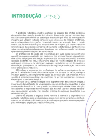 9
PROTEÇÃO RADIOLÓGICA NO DIAGNÓSTICO E TERAPIA
INTRODUÇÃO
A proteção radiológica objetiva proteger as pessoas dos efeitos biológicos
decorrentes da exposição à radiação ionizante. Atualmente, grande parte do diag-
nóstico e acompanhamento de patologias é realizado por meio de tecnologias de
imagem que utilizam radiação ionizante para obtenção da imagem anatômica,
como radiografias e tomografias computadorizadas, por exemplo. Com o cresci-
mento dos pedidos médicos para esses exames de imagem que usam a radiação
ionizante para diagnóstico ou mesmo o tratamento radioterápico, o conhecimento
sobre os efeitos indesejados decorrentes do seu uso se faz necessário, permitindo
que medidas preventivas possam ser tomadas.
Os profissionais da saúde são responsáveis por suas ações e possuem alta
consciência quanto à proteção dos pacientes, dos acompanhantes, dos colegas,
bem como a si próprios em relação à aplicação das técnicas envolvendo o uso de
radiação ionizante. Por isso, é importante seguir as recomendações de proteção
radiológica, como o uso de blindagem nas áreas controladas e o uso de monitores
de radiação, participando de treinamentos de segurança e educação continuada
sobre proteção das radiações.
Além disso, a segurança dos profissionais da saúde, ocupacionalmente ex-
postos à radiação ionizante, depende de ações dos serviços de saúde, na figura
dos seus gestores, para implementar ações de proteção dos trabalhadores. Nesse
sentido, é importante que todos os envolvidos no serviço conheçam as recomen-
dações para proteção radiológica.
Por outro lado, a conscientização entre os profissionais da saúde em relação à
importância da justificação de um procedimento, um conhecimento prático e uma
avaliação de risco ainda é uma questão importante que merece maior atenção,
considerando a fragilidade de informações dos mesmos sobre os efeitos da radia-
ção, as constantes variações nos padrões práticos de radiologia diagnóstica e as
novas tecnologias.
Diante do exposto, o objetivo deste material é reafirmar a importância da
proteção radiológica para profissionais da saúde, bem como fomentar os conheci-
mentos, as atitudes e práticas de proteção radiológica que podem ser empregados
para minimizar a exposição à radiação ionizante.
 