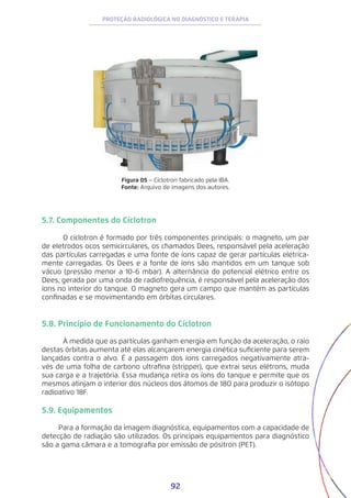 92
PROTEÇÃO RADIOLÓGICA NO DIAGNÓSTICO E TERAPIA
Figura 05 − Cíclotron fabricado pela IBA.
Fonte: Arquivo de imagens dos autores.
5.7. Componentes do Cíclotron
	 O cíclotron é formado por três componentes principais: o magneto, um par
de eletrodos ocos semicirculares, os chamados Dees, responsável pela aceleração
das partículas carregadas e uma fonte de íons capaz de gerar partículas eletrica-
mente carregadas. Os Dees e a fonte de íons são mantidos em um tanque sob
vácuo (pressão menor a 10-6 mbar). A alternância do potencial elétrico entre os
Dees, gerada por uma onda de radiofrequência, é responsável pela aceleração dos
íons no interior do tanque. O magneto gera um campo que mantém as partículas
confinadas e se movimentando em órbitas circulares.
5.8. Princípio de Funcionamento do Cíclotron
	 À medida que as partículas ganham energia em função da aceleração, o raio
destas órbitas aumenta até elas alcançarem energia cinética suficiente para serem
lançadas contra o alvo. É a passagem dos íons carregados negativamente atra-
vés de uma folha de carbono ultrafina (stripper), que extrai seus elétrons, muda
sua carga e a trajetória. Essa mudança retira os íons do tanque e permite que os
mesmos atinjam o interior dos núcleos dos átomos de 18O para produzir o isótopo
radioativo 18F.
5.9. Equipamentos
Para a formação da imagem diagnóstica, equipamentos com a capacidade de
detecção de radiação são utilizados. Os principais equipamentos para diagnóstico
são a gama câmara e a tomografia por emissão de pósitron (PET).
 