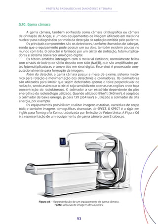 93
PROTEÇÃO RADIOLÓGICA NO DIAGNÓSTICO E TERAPIA
5.10. Gama câmara
A gama câmara, também conhecida como câmara cintilográfica ou câmara
de cintilação de Anger, é um dos equipamentos de imagem utilizado em medicina
nuclear para o diagnóstico por meio da detecção da radiação emitida pelo paciente.
Os principais componentes são os detectores, também chamados de cabeças,
sendo que o equipamento pode possuir um ou dois, também existem poucos no
mundo com três. O detector é formado por um cristal de cintilação, fotomultiplica-
doras e sistema conversor analógico-digital.
Os fótons emitidos interagem com o material cintilador, normalmente feitos
com cristais de iodeto de sódio dopado com tálio (NaI|Tl), que são amplificados pe-
las fotomultiplicadoras e convertido em sinal digital. Esse sinal é processado com-
putacionalmente para formação da imagem.
Além do detector, a gama câmara possui a mesa de exame, sistema mecâ-
nico para rotação e movimentação dos detectores e colimadores. Os colimadores
são utilizados para limitar que sejam detectados apenas o feixe perpendicular de
radiação, sendo assim que o cristal seja sensibilizado apenas nas regiões onde haja
concentração do radiofármaco. O colimador a ser escolhido dependente do pico
energético do radioisótopo utilizado. Quando utilizado 99mTc (140 keV), é acoplado
o colimador de baixa energia, já para 131I (364 keV) é utilizado o colimador de alta
energia, por exemplo.
Os equipamentos possibilitam realizar imagens estáticas, varredura de corpo
todo e também imagens tomográficas chamadas de SPECT. O SPECT é a sigla em
inglês para Tomografia Computadorizada por Emissão de Fóton Único. A Figura 06
é a representação de um equipamento de gama câmara com 2 cabeças.
Figura 06 − Representação de um equipamento de gama câmara.
Fonte: Arquivo de imagens dos autores.
 