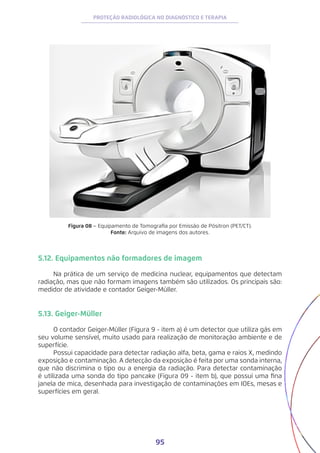 95
PROTEÇÃO RADIOLÓGICA NO DIAGNÓSTICO E TERAPIA
Figura 08 − Equipamento de Tomografia por Emissão de Pósitron (PET/CT).
Fonte: Arquivo de imagens dos autores.
5.12. Equipamentos não formadores de imagem
Na prática de um serviço de medicina nuclear, equipamentos que detectam
radiação, mas que não formam imagens também são utilizados. Os principais são:
medidor de atividade e contador Geiger-Müller.
5.13. Geiger-Müller
O contador Geiger-Müller (Figura 9 - item a) é um detector que utiliza gás em
seu volume sensível, muito usado para realização de monitoração ambiente e de
superfície.
Possui capacidade para detectar radiação alfa, beta, gama e raios X, medindo
exposição e contaminação. A detecção da exposição é feita por uma sonda interna,
que não discrimina o tipo ou a energia da radiação. Para detectar contaminação
é utilizada uma sonda do tipo pancake (Figura 09 - item b), que possui uma fina
janela de mica, desenhada para investigação de contaminações em IOEs, mesas e
superfícies em geral.
 