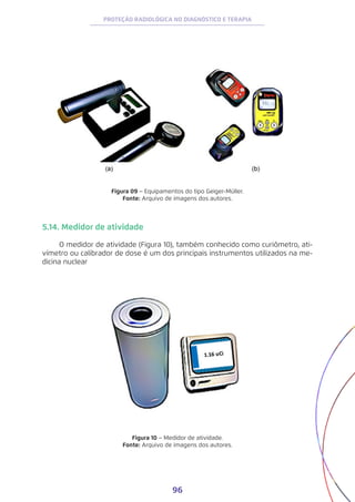 96
PROTEÇÃO RADIOLÓGICA NO DIAGNÓSTICO E TERAPIA
Figura 09 − Equipamentos do tipo Geiger-Müller.
Fonte: Arquivo de imagens dos autores.
5.14. Medidor de atividade
O medidor de atividade (Figura 10), também conhecido como curiômetro, ati-
vímetro ou calibrador de dose é um dos principais instrumentos utilizados na me-
dicina nuclear
Figura 10 − Medidor de atividade.
Fonte: Arquivo de imagens dos autores.
 