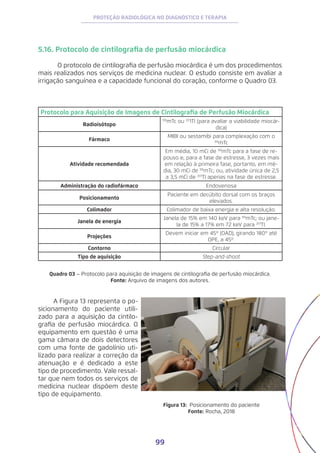 99
PROTEÇÃO RADIOLÓGICA NO DIAGNÓSTICO E TERAPIA
5.16. Protocolo de cintilografia de perfusão miocárdica
	 O protocolo de cintilografia de perfusão miocárdica é um dos procedimentos
mais realizados nos serviços de medicina nuclear. O estudo consiste em avaliar a
irrigação sanguínea e a capacidade funcional do coração, conforme o Quadro 03.
Protocolo para Aquisição de Imagens de Cintilografia de Perfusão Miocárdica
Radioisótopo
99
mTc ou 20
1Tl (para avaliar a viabilidade miocár-
dica)
Fármaco
MIBI ou sestamibi para complexação com o
99
mTc
Atividade recomendada
Em média, 10 mCi de 99
mTc para a fase de re-
pouso e, para a fase de estresse, 3 vezes mais
em relação à primeira fase, portanto, em mé-
dia, 30 mCi de 99
mTc; ou, atividade única de 2,5
a 3,5 mCi de 201
Tl apenas na fase de estresse.
Administração do radiofármaco Endovenosa
Posicionamento
Paciente em decúbito dorsal com os braços
elevados.
Colimador Colimador de baixa energia e alta resolução.
Janela de energia
Janela de 15% em 140 keV para 99
mTc; ou jane-
la de 15% a 17% em 72 keV para 201
Tl.
Projeções
Devem iniciar em 45º (OAD), girando 180º até
OPE, a 45º.
Contorno Circular
Tipo de aquisição Step-and-shoot
Quadro 03 – Protocolo para aquisição de imagens de cintilografia de perfusão miocárdica.
Fonte: Arquivo de imagens dos autores.
A Figura 13 representa o po-
sicionamento do paciente utili-
zado para a aquisição da cintilo-
grafia de perfusão miocárdica. O
equipamento em questão é uma
gama câmara de dois detectores
com uma fonte de gadolínio uti-
lizado para realizar a correção da
atenuação e é dedicado a este
tipo de procedimento. Vale ressal-
tar que nem todos os serviços de
medicina nuclear dispõem deste
tipo de equipamento.
Figura 13: Posicionamento do paciente
Fonte: Rocha, 2018
 