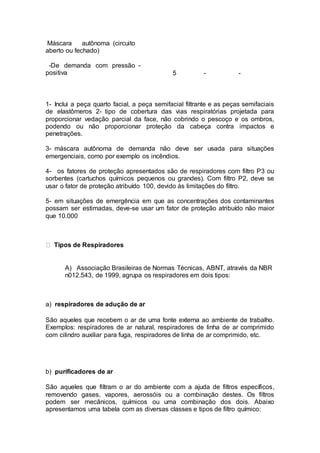 Máscara autônoma (circuito
aberto ou fechado)
-De demanda com pressão
positiva
-
5 - -
1- Inclui a peça quarto facial, a peça semifacial filtrante e as peças semifaciais
de elastômeros 2- tipo de cobertura das vias respiratórias projetada para
proporcionar vedação parcial da face, não cobrindo o pescoço e os ombros,
podendo ou não proporcionar proteção da cabeça contra impactos e
penetrações.
3- máscara autônoma de demanda não deve ser usada para situações
emergenciais, como por exemplo os incêndios.
4- os fatores de proteção apresentados são de respiradores com filtro P3 ou
sorbentes (cartuchos químicos pequenos ou grandes). Com filtro P2, deve se
usar o fator de proteção atribuído 100, devido às limitações do filtro.
5- em situações de emergência em que as concentrações dos contaminantes
possam ser estimadas, deve-se usar um fator de proteção atribuído não maior
que 10.000
Tipos de Respiradores
A) Associação Brasileiras de Normas Técnicas, ABNT, através da NBR
n012.543, de 1999, agrupa os respiradores em dois tipos:
a) respiradores de adução de ar
São aqueles que recebem o ar de uma fonte externa ao ambiente de trabalho.
Exemplos: respiradores de ar natural, respiradores de linha de ar comprimido
com cilindro auxiliar para fuga, respiradores de linha de ar comprimido, etc.
b) purificadores de ar
São aqueles que filtram o ar do ambiente com a ajuda de filtros específicos,
removendo gases, vapores, aerossóis ou a combinação destes. Os filtros
podem ser mecânicos, químicos ou uma combinação dos dois. Abaixo
apresentamos uma tabela com as diversas classes e tipos de filtro químico:
 
