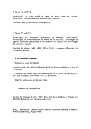 * Classe P2 ou PFF-2
Manipulação de fumos metálicos, óxido de ferro, fumos de parafina.
Manipulação de quimioterápicos na forma de pó liofilizado.
Equivale a N95 -parâmetros de teste idênticos
* Classe P3 ou PFF-3
Manipulação de compostos inorgânicos de mercúrio, radionuclídeos.
Manipulação de quimioterápicos na forma de pó liofilizado. Manipulação de
agentes altamente patogênicos e para trabalhos de campo com manipulação
de animais de captura.
Equivale às classes N99, N100, R99 e R100 - pequenas diferenças nos
parâmetros de teste
Cuidados com os filtros:
- Obedecer o prazo de validade
- Anotar a data do início da utilização do filtro a fim de estabelecer a vida útil
do mesmo
- Armazenar em áreas livres de contaminantes no ar, como vapores e gases,
pois eles os captam, diminuindo a vida útil do mesmo,
- Observar a colocação correta dos filtros.
Referências Bibliográficas
Centers for Disease Control (CDC) Chemical Glove Guidelines. Acesso em:
20.02.04. Disponível em: http//www.orcbs.msu/
Kilby,J., Kinsler,J.M., Effective glove selection: Match the materials to hazards.
American Laboratory, August 1989.
 