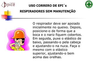 USO CORRERO DE EPI´s RESPIRADORES SEM MANUTENÇÃO O respirador deve ser apoiado inicialmente no queixo. Depois, posicione-o de forma que a boca e o nariz fiquem cobertos. Em seguida, puxe o elástico de baixo, passando-o pela cabeça e ajustando-o na nuca. Faça o mesmo com o elástico superior, ajustando-o bem acima das orelhas.   