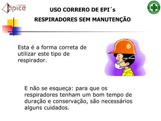 Esta é a forma correta de utilizar este tipo de respirador.   E não se esqueça: para que os respiradores tenham um bom tempo de duração e conservação, são necessários alguns cuidados.    USO CORRERO DE EPI´s RESPIRADORES SEM MANUTENÇÃO 