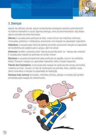 Apesar das defesas naturais, alguns contaminantes conseguem penetrar profundamente
no sistema respiratório e causar algumas doenças, como as pneumoconioses.Veja abaixo
alguns exemplos de pneumoconioses:
Silicose: é causada pelas partículas da sílica, muito comum nas indústrias cerâmicas,
minerações, pedreiras e metalúrgicas, provocando uma redução na capacidade respiratória.
Asbestose: é causada pelas fibras do asbesto (amianto), provocando redução na capacidade
de transferência de oxigênio para o sangue, além de câncer.
Antracose: também conhecida como “doença do pulmão preto” ou “ doença dos mineiros”.
É causada pela inalação de partículas de carvão mineral.
Bissinose: é causada principalmente pelas partículas de algodão, comum nas indústrias
têxteis. Provocam redução na capacidade respiratória, febre e tosses frequentes.
Pulmão dos Fazendeiros: é provocada pela inalação de partículas dos cereais (sementes),
madeiras ou fenos. Causam um tipo de cicatrização nos pulmões, febre, calafrios, tosse,
dores musculares e redução na capacidade de respiração.
Doenças mais comuns: bronquites, resfriados crônicos, alergias e sinusites são também
provocadas pela inalação de contaminantes.
3. Doenças
f
10
 
