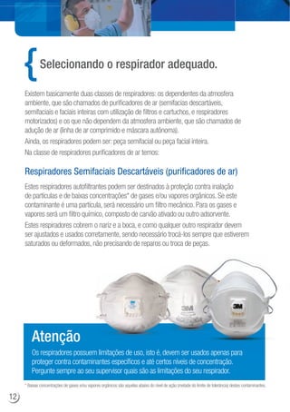 Estes respiradores autofiltrantes podem ser destinados à proteção contra inalação
de partículas e de baixas concentrações* de gases e/ou vapores orgânicos. Se este
contaminante é uma partícula, será necessário um filtro mecânico. Para os gases e
vapores será um filtro químico, composto de carvão ativado ou outro adsorvente.
Estes respiradores cobrem o nariz e a boca, e como qualquer outro respirador devem
ser ajustados e usados corretamente, sendo necessário trocá-los sempre que estiverem
saturados ou deformados, não precisando de reparos ou troca de peças.
* Baixas concentrações de gases e/ou vapores orgânicos são aquelas abaixo do nível de ação (metade do limite de tolerância) destes contaminantes.
Selecionando o respirador adequado.
Existem basicamente duas classes de respiradores: os dependentes da atmosfera
ambiente, que são chamados de purificadores de ar (semifacias descartáveis,
semifaciais e faciais inteiras com utilização de filtros e cartuchos, e respiradores
motorizados) e os que não dependem da atmosfera ambiente, que são chamados de
adução de ar (linha de ar comprimido e máscara autônoma).
Ainda, os respiradores podem ser: peça semifacial ou peça facial inteira.
Na classe de respiradores purificadores de ar temos:
Respiradores Semifaciais Descartáveis (purificadores de ar)
Os respiradores possuem limitações de uso, isto é, devem ser usados apenas para
proteger contra contaminantes específicos e até certos níveis de concentração.
Pergunte sempre ao seu supervisor quais são as limitações do seu respirador.
Atenção
r usados apenas para
12
 