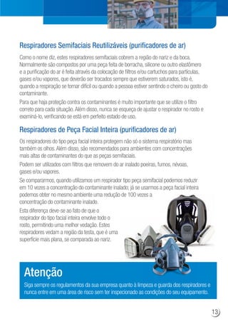 Como o nome diz, estes respiradores semifaciais cobrem a região do nariz e da boca.
Normalmente são compostos por uma peça feita de borracha, silicone ou outro elastômero
e a purificação do ar é feita através da colocação de filtros e/ou cartuchos para partículas,
gases e/ou vapores, que deverão ser trocados sempre que estiverem saturados, isto é,
quando a respiração se tornar difícil ou quando a pessoa estiver sentindo o cheiro ou gosto do
contaminante.
Para que haja proteção contra os contaminantes é muito importante que se utilize o filtro
correto para cada situação.Além disso, nunca se esqueça de ajustar o respirador no rosto e
examiná-lo, verificando se está em perfeito estado de uso.
Os respiradores do tipo peça facial inteira protegem não só o sistema respiratório mas
também os olhos.Além disso, são recomendados para ambientes com concentrações
mais altas de contaminantes do que as peças semifaciais.
Podem ser utilizados com filtros que removem do ar inalado poeiras, fumos, névoas,
gases e/ou vapores.
Se compararmos, quando utilizamos um respirador tipo peça semifacial podemos reduzir
em 10 vezes a concentração do contaminante inalado; já se usarmos a peça facial inteira
podemos obter no mesmo ambiente uma redução de 100 vezes a
concentração do contaminante inalado.
Esta diferença deve-se ao fato de que o
respirador do tipo facial inteira envolve todo o
rosto, permitindo uma melhor vedação. Estes
respiradores vedam a região da testa, que é uma
superfície mais plana, se comparada ao nariz.
Respiradores de Peça Facial Inteira (purificadores de ar)
Respiradores Semifaciais Reutilizáveis (purificadores de ar)
Siga sempre os regulamentos da sua empresa quanto à limpeza e guarda dos respiradores e
nunca entre em uma área de risco sem ter inspecionado as condições do seu equipamento.
Atenção
13
 