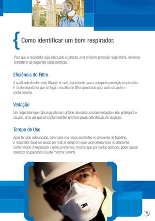Como identificar um bom respirador.
Para que o respirador seja adequado e garanta uma eficiente proteção respiratória, devemos
considerar as seguintes características:
A qualidade do elemento filtrante é muito importante para a adequada proteção respiratória.
É muito importante que se faça a escolha do filtro apropriado para cada situação e
contaminante.
Eficiência do Filtro
Um respirador que não se ajusta bem à face não dará uma boa vedação e não protegerá o
usuário, uma vez que os contaminantes entrarão pelas deficiências de vedação.
Vedação
Após ter sido selecionado, com base nos riscos existentes no ambiente de trabalho,
o respirador deve ser usado por todo o tempo em que você permanecer no ambiente
contaminado.A exposição a estes ambientes, mesmo que por curtos períodos, pode causar
doenças ocupacionais ou até mesmo a morte.
Tempo de Uso
15
 