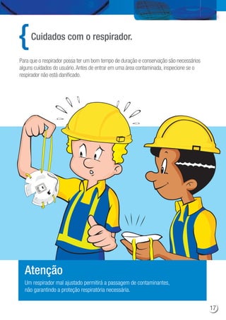 Cuidados com o respirador.
Para que o respirador possa ter um bom tempo de duração e conservação são necessários
alguns cuidados do usuário.Antes de entrar em uma área contaminada, inspecione se o
respirador não está danificado.
Um respirador mal ajustado permitirá a passagem de contaminantes,
não garantindo a proteção respiratória necessária.
Atenção
17
 