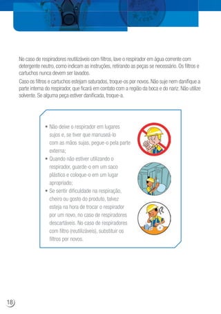 No caso de respiradores reutilizáveis com filtros, lave o respirador em água corrente com
detergente neutro, como indicam as instruções, retirando as peças se necessário. Os filtros e
cartuchos nunca devem ser lavados.
Caso os filtros e cartuchos estejam saturados, troque-os por novos. Não suje nem danifique a
parte interna do respirador, que ficará em contato com a região da boca e do nariz. Não utilize
solvente. Se alguma peça estiver danificada, troque-a.
• Não deixe o respirador em lugares
sujos e, se tiver que manuseá-lo
com as mãos sujas, pegue-o pela parte
externa;
• Quando não estiver utilizando o
respirador, guarde-o em um saco
plástico e coloque-o em um lugar
apropriado;
• Se sentir dificuldade na respiração,
cheiro ou gosto do produto, talvez
esteja na hora de trocar o respirador
por um novo, no caso de respiradores
descartáveis. No caso de respiradores
com filtro (reutilizáveis), substituir os
filtros por novos.
18
 