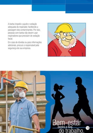 A barba impede o ajuste e vedação
adequada do respirador, facilitando a
passagem dos contaminantes. Por isso,
pessoas com barba não devem usar
respiradores que precisam de vedação
facial.
Em caso de dúvidas ou para informações
adicionais, procure o responsável pela
segurança de sua empresa.
do trabalho.
dentro e fora
Bem-estar 19
 