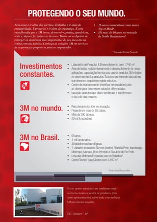 3M no mundo. • Reconhecimento:líder em inovação.
• Presente em maiss dde 655 ppaíses.
• Mais de 200 fábricicas.
• 80 mil funcionários.
3M no Brasil. • 65 anos.
• 4 mil funcionários.
• 40 plataformas tecnológicas.
• 7 unidades industriais:Sumaré (matriz),Ribeirão Preto,Itapetininga,
Mairinque,Manaus,Bom Princípio e São José do Rio Preto.
• Uma das Melhores Empresas para seTrabalhar*.
• CentroTécnico para Clientes com 3.100 m².
Investimentos
constantes.
• Laboratório de Pesquisa & Desenvolvimento com 1.740 m².
• Área de testes:realiza internamente o desenvolvimento de novas
aplicações,capacitação técnica para uso de produtos 3M e testes
de desempenho dos produtos.Tudo isso por meio de laboratórios
que oferecem ampla e completa estrutura.
• Centro de relacionamento:identificar necessidades junto
ao cliente para desenvolver soluções diferenciadas.
• Inovação:produtos que ditam tendências e transformam
o dia a dia das pessoas.
• 16 anos consecutivos como marca
Top of Mind*.
• Há mais de 30 anos no mercado
de Saúde Ocupacional.
Bem-estar é ir além dos sorrisos. Trabalho é ir além de
produtividade. E proteção é ir além de segurança. É com
essa ﬁlosoﬁa que a 3M inova, desenvolve, produz, aperfeiçoa,
testa e, depois, faz tudo isso de novo. Tudo com o objetivo de
proteger os momentos mais importantes do seu dia a dia na
rotina com sua família. Conheça as soluções 3M em serviços
de segurança e prepare-se para se surpreender.
* Segundo Revista Proteção
Nosso centro técnico é um ambiente onded
ocorrem ensaios e testes de produtos, b, beme
como apresentações sobre toda a tecnologiaa
3M aos nossos clientes.
CTC Sumaré - SP
PROTEGENDO O SEU MUNDO.
*Fonte: Great Place to Work
 