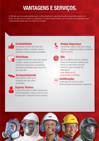 Confiabilidade
Os produtos 3M são fabricados com
rigorosos critérios e atendem normas
nacionais e internacionais de qualidade.
Site
Site com boletins técnicos, catálogos,
vídeos de treinamento, software para
cálculo de vida útil de cartuchos
químicos e guia de seleção de
respiradores.
www.3Mepi.com.br
www.youtube.com/3MepiAcompanhamento
Especialistas da 3M vão às
empresas para falar sobre
os produtos.
Suporte Técnico
A equipe 3M sugere a melhor solução para
cada necessidade e ensina a forma correta
de colocação e utilização de seus produtos.
Certificações
Certificação do Inmetro na linha
de Respiradores Descartáveis e Capacetes.
Disque Segurança
Canal direto, rápido e fácil com a equipe
3M para a solução de dúvidas e problemas.
0800-0550705
Workshops
A equipe 3M ministra cursos para educar,
preparar e treinar os profissionais do
mercado de Segurança ao Trabalhador.
Informações adicionais estão disponíveis
em nosso site.
A 3M sabe que inovação também pode ir além de oferecer o que há de melhor em produtos para você.
É por isso que ela traz inúmeras vantagens e serviços listados abaixo, que você tem à sua disposição para
complementar ainda mais sua rotina no trabalho.
VANTAGENS E SERVIÇOS.
 