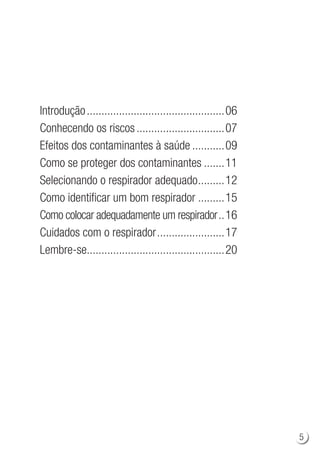 Introdução...............................................06
Conhecendo os riscos..............................07
Efeitos dos contaminantes à saúde ...........09
Como se proteger dos contaminantes .......11
Selecionando o respirador adequado.........12
Como identificar um bom respirador .........15
Como colocar adequadamente um respirador..16
Cuidados com o respirador.......................17
Lembre-se...............................................20
5
 