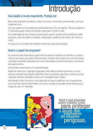 Introdução
Nas muitas atividades de trabalho existem inúmeros e minúsculos contaminantes, que ficam
suspensos no ar.
O ar que respiramos é composto de aproximadamente 21% de oxigênio, 78% de nitrogênio e
1% de outros gases. Nesta combinação, estes gases mantêm a vida.
Sua saúde depende do ar limpo que você respira, porém, quando outras substâncias estão
presentes, você está sujeito a irritações, indisposições, problemas de saúde e até mesmo à
morte.
Os riscos em um ambiente de trabalho muitas vezes não são percebidos.
Sua empresa deve inspecionar regularmente os locais de trabalho para identificar e avaliar a
natureza dos riscos que podem estar presentes.Também deve proporcionar aos funcionários
a proteção respiratória adequada, bem como informações e treinamento sobre o uso correto
dos equipamentos.
Você também desempenha um importante papel.
Depois de selecionar o respirador apropriado, deve utilizá-lo sempre que estiver em uma
área que necessite de proteção respiratória. Para a sua própria segurança, verifique se o seu
respirador está bem ajustado ao rosto e se é necessário algum reparo.
Você também deve comunicar à sua supervisão se houver problemas com o equipamento
ou se você tem alguma enfermidade como asma, alergias ou pressão arterial elevada que o
impeça de usar um respirador.
Sua saúde é muito importante. Proteja-se!
Qual é o papel da empresa?
Você e sua empresa
podem trabalhar juntos
para proteger
a saúde dos
trabalhadores
em situações
perigosas.
6
 