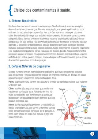 Um fantástico mecanismo natural a nosso serviço. Sua finalidade é absorver o oxigênio
do ar e transferi-lo para o sangue. Durante a respiração, o ar penetra pelo nariz ou boca
e através da traqueia atinge os pulmões. Nos pulmões o ar ainda passa por pequenos
tubos (bronquíolos) até chegar aos alvéolos, onde o oxigênio é transferido para a corrente
sanguínea. Nesta fase do processo, os alvéolos trocam o oxigênio pelo gás carbônico do
sangue (que é o gás residual não aproveitado pelos órgãos do corpo) e o transfere para ser
expirado. O oxigênio é então distribuído através do sangue por todos os órgãos do corpo
humano, os quais realizarão suas funções distintas. Como podemos ver, o sistema respiratório
é de fundamental importância para a realização do milagre da vida.Alguns contaminantes
provocam reações imediatas no organismo como tosse, tonturas, dores de cabeça, espirros
ou falta de ar. Existem, porém, doenças provocadas por certos contaminantes que só serão
descobertas após vários anos de exposição.
O corpo humano tem um incrível sistema respiratório que leva o ar contendo oxigênio
para os pulmões. Para que possamos respirar um ar limpo e normal, as defesas do nosso
organismo agem funcionando como purificadores do ar.
Pelos: os pelos do nariz servem para segurar e prender as partículas maiores que inalamos
junto com o ar.
Cílios: os cílios são pequenos pelos que auxiliam no
trabalho de purificação do ar. Pulsando de 10 a 12
vezes por segundo, eles movimentam as partículas
que possam ter passado pelo nariz, de modo que seja
possível expectorá-las.
Muco: as vias respiratórias possuem uma substância
líquida chamada muco, que serve, juntamente com os
cílios, para arrastar essas partículas até a garganta.A
tosse é um reflexo do corpo que expulsa e joga fora
essas partículas.
Efeitos dos contaminantes à saúde.
1. Sistema Respiratório
2. Defesas Naturais do Organismo
Pelos
Cílios
Muco
Tosse
Alvéolos
Brônquios
Traqueia
Bronquíolos
9
 