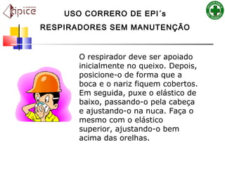 USO CORRERO DE EPI´s
RESPIRADORES SEM MANUTENÇÃO
O respirador deve ser apoiado
inicialmente no queixo. Depois,
posicione-o de forma que a
boca e o nariz fiquem cobertos.
Em seguida, puxe o elástico de
baixo, passando-o pela cabeça
e ajustando-o na nuca. Faça o
mesmo com o elástico
superior, ajustando-o bem
acima das orelhas.
 