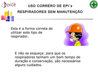 Esta é a forma correta de
utilizar este tipo de
respirador.
E não se esqueça: para que os
respiradores tenham um bom tempo de
duração e conservação, são necessários
alguns cuidados.  
USO CORRERO DE EPI´s
RESPIRADORES SEM MANUTENÇÃO
 