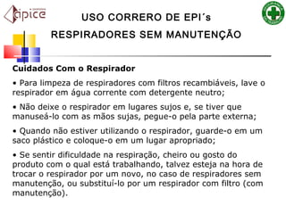 Cuidados Com o Respirador
• Para limpeza de respiradores com filtros recambiáveis, lave o
respirador em água corrente com detergente neutro;
• Não deixe o respirador em lugares sujos e, se tiver que
manuseá-lo com as mãos sujas, pegue-o pela parte externa;
• Quando não estiver utilizando o respirador, guarde-o em um
saco plástico e coloque-o em um lugar apropriado;
• Se sentir dificuldade na respiração, cheiro ou gosto do
produto com o qual está trabalhando, talvez esteja na hora de
trocar o respirador por um novo, no caso de respiradores sem
manutenção, ou substituí-lo por um respirador com filtro (com
manutenção).
USO CORRERO DE EPI´s
RESPIRADORES SEM MANUTENÇÃO
 