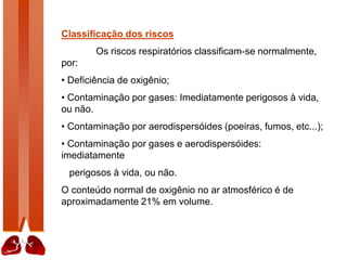 Classificação dos riscos
Os riscos respiratórios classificam-se normalmente,
por:
• Deficiência de oxigênio;
• Contaminação por gases: Imediatamente perigosos à vida,
ou não.
• Contaminação por aerodispersóides (poeiras, fumos, etc...);
• Contaminação por gases e aerodispersóides:
imediatamente
perigosos à vida, ou não.
O conteúdo normal de oxigênio no ar atmosférico é de
aproximadamente 21% em volume.
 