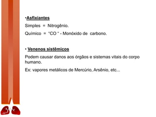•Asfixiantes
Simples = Nitrogênio.
Químico = “CO “ - Monóxido de carbono.
• Venenos sistêmicos
Podem causar danos aos órgãos e sistemas vitais do corpo
humano.
Ex: vapores metálicos de Mercúrio, Arsênio, etc...
 