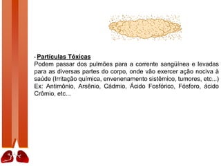 • Partículas Tóxicas
Podem passar dos pulmões para a corrente sangüínea e levadas
para as diversas partes do corpo, onde vão exercer ação nociva à
saúde (Irritação química, envenenamento sistêmico, tumores, etc...)
Ex: Antimônio, Arsênio, Cádmio, Ácido Fosfórico, Fósforo, ácido
Crômio, etc...
 