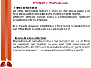 PROTEÇÃO RESPIRATÓRIA
• Filtros combinados
Os filtros combinados formam a união de filtro contra gases e de
filtro contra aerodispersóides numa mesma unidade filtrante.
Oferecem proteção quando gases e aerodispersóides aparecem
simultaneamente no ambiente.
O ar inalado atravessa inicialmente o filtro contra aerodispersóides
que retêm todas as partículas em suspensão no ar.
• Tempo de uso e saturação
Dependendo de suas dimensões e das condições de uso, os filtros
de respiração são capazes de reter uma certa quantidade de
contaminantes. Os filtros contra aerodispersóides em geral tendem
a se fechar mais com o uso. A resistência respiratória aumenta.
 